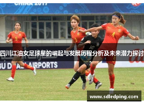 四川江油女足球星的崛起与发展历程分析及未来潜力探讨