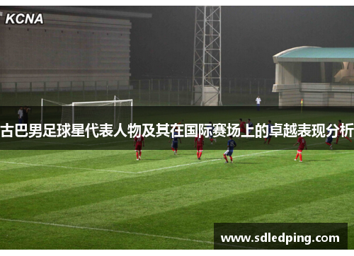 古巴男足球星代表人物及其在国际赛场上的卓越表现分析