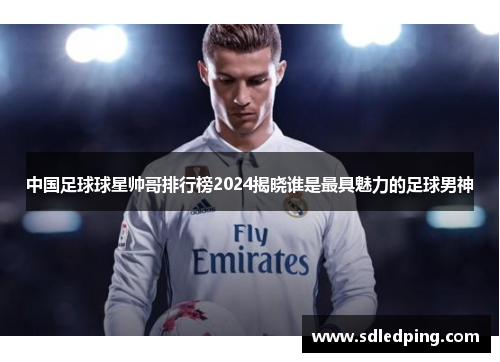 中国足球球星帅哥排行榜2024揭晓谁是最具魅力的足球男神