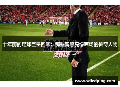 十年前的足球巨星回顾：那些曾照亮绿茵场的传奇人物